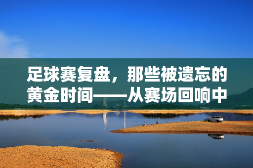 足球赛复盘，那些被遗忘的黄金时间——从赛场回响中汲取成长的力量，足球赛复盘，那些被遗忘的黄金时间——从赛场回响中汲取成长的力量