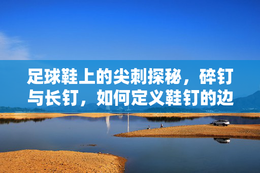 足球鞋上的尖刺探秘，碎钉与长钉，如何定义鞋钉的边界与争议？足球鞋尖刺探秘，碎钉与长钉的边界定义及争议
