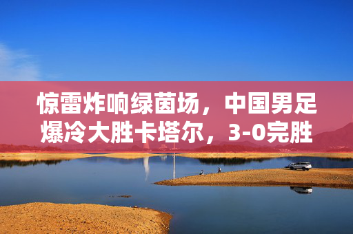 惊雷炸响绿茵场，中国男足爆冷大胜卡塔尔，3-0完胜彰显实力跃升，惊雷炸响绿茵场！中国男足3-0完胜卡塔尔，爆冷胜局彰显实力跃升