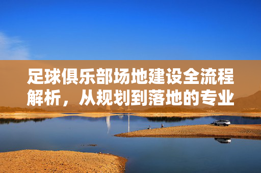 足球俱乐部场地建设全流程解析，从规划到落地的专业指南，足球俱乐部场地建设全流程解析，从规划到落地的专业指南