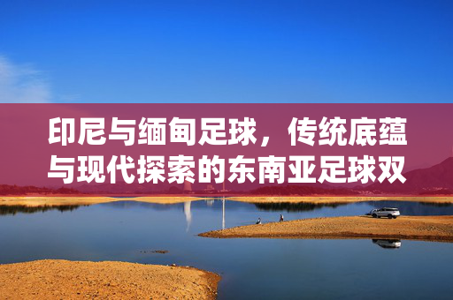 印尼与缅甸足球，传统底蕴与现代探索的东南亚足球双城记，印尼与缅甸足球，传统底蕴与现代探索的东南亚足球双城记