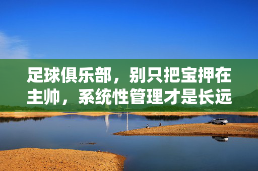 足球俱乐部，别只把宝押在主帅，系统性管理才是长远之道，足球俱乐部，别只押宝主帅，系统性管理才是长远之道