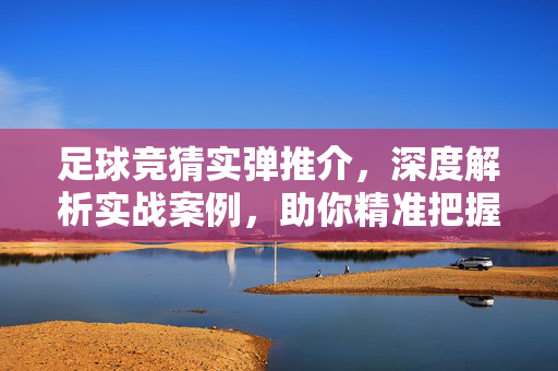 足球竞猜实弹推介，深度解析实战案例，助你精准把握比赛走势，足球竞猜实弹推介，深度解析实战案例，助你精准把握比赛走势