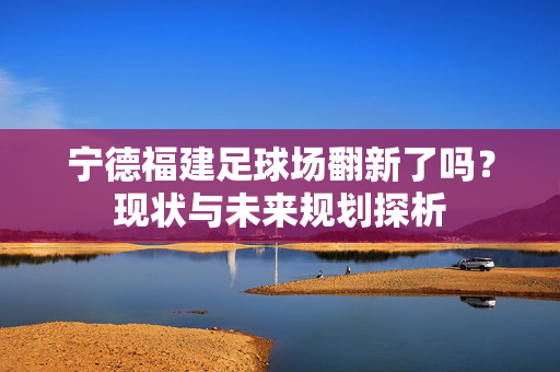 宁德福建足球场翻新了吗？现状与未来规划探析