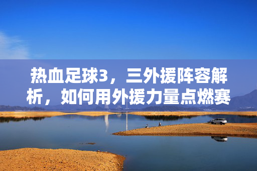 热血足球3，三外援阵容解析，如何用外援力量点燃赛场激情？
