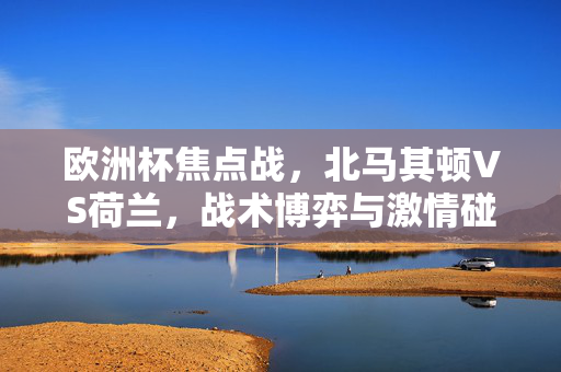 欧洲杯焦点战，北马其顿VS荷兰，战术博弈与激情碰撞，欧洲杯焦点战，北马其顿VS荷兰，战术博弈与激情碰撞