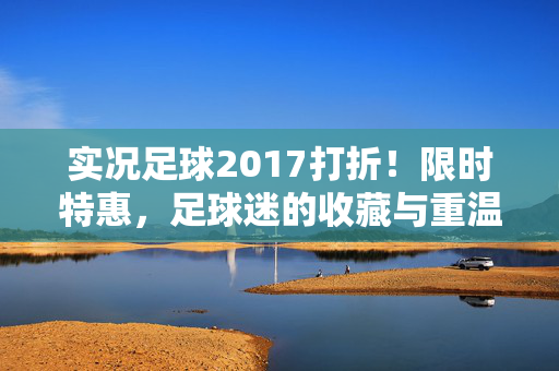 实况足球2017打折！限时特惠，足球迷的收藏与重温好时机！实况足球2017限时打折，足球迷的收藏与重温好时机！