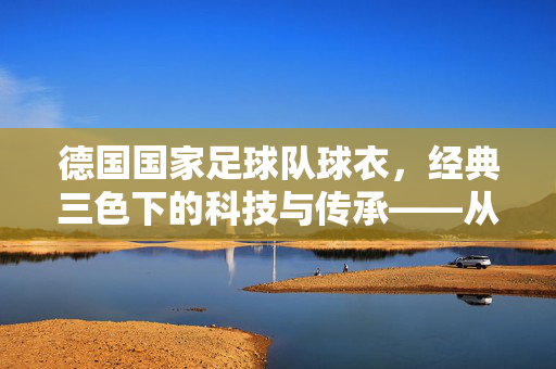 德国国家足球队球衣，经典三色下的科技与传承——从历史脉络到现代设计，德国国家足球队球衣，经典三色下的科技与传承——从历史脉络到现代设计