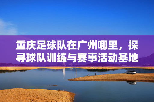 重庆足球队在广州哪里，探寻球队训练与赛事活动基地的地理坐标，重庆足球队在广州的训练与赛事活动基地地理坐标探寻