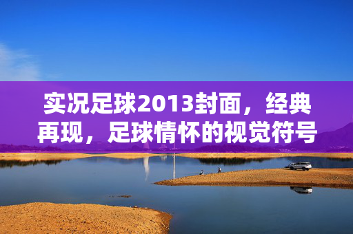 实况足球2013封面，经典再现，足球情怀的视觉符号——从封面设计看游戏文化的传承与共鸣，实况足球2013封面，经典再现与足球情怀的视觉符号——游戏文化传承的共鸣