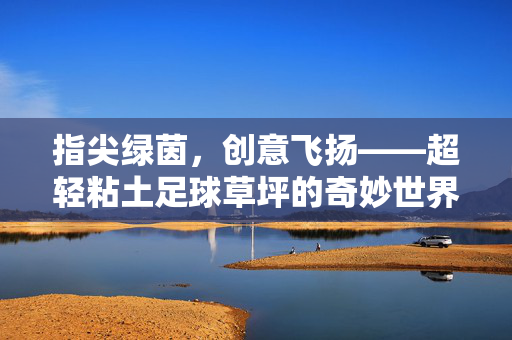 指尖绿茵,创意飞扬——超轻粘土足球草坪的奇妙世界,指尖绿茵,创意飞扬——超轻粘土足球草坪的奇妙世界
