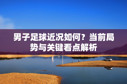 男子足球近况如何？当前局势与关键看点解析