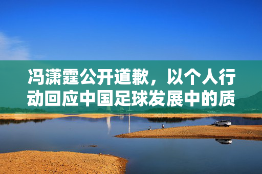 冯潇霆公开道歉，以个人行动回应中国足球发展中的质疑，推动理性看待足球未来