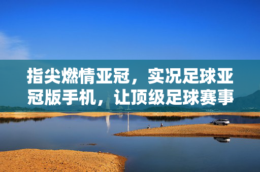 指尖燃情亚冠，实况足球亚冠版手机，让顶级足球赛事触手可及，指尖燃情亚冠，实况足球亚冠版手机，让顶级足球赛事触手可及