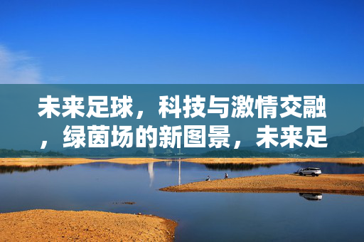 未来足球，科技与激情交融，绿茵场的新图景，未来足球，科技与激情交融，绿茵场的新图景