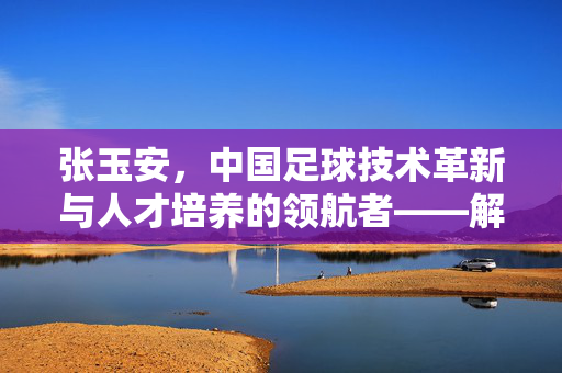 张玉安，中国足球技术革新与人才培养的领航者——解码中国足球复兴的关键路径，张玉安，中国足球技术革新与人才培养的领航者——解码中国足球复兴的关键路径