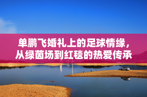 单鹏飞婚礼上的足球情缘，从绿茵场到红毯的热爱传承，单鹏飞婚礼上的足球情缘，从绿茵场到红毯的热爱传承