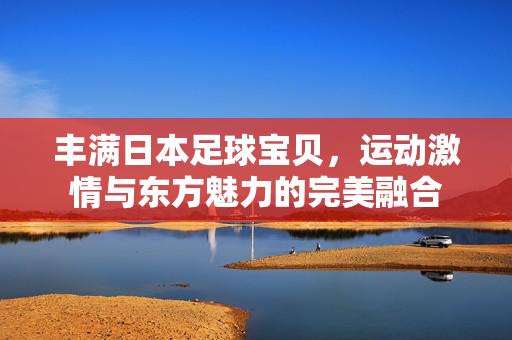 丰满日本足球宝贝，运动激情与东方魅力的完美融合