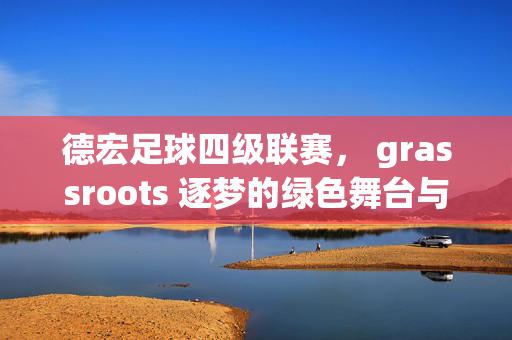 德宏足球四级联赛， grassroots 逐梦的绿色舞台与活力绽放