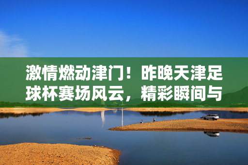 激情燃动津门！昨晚天津足球杯赛场风云，精彩瞬间与赛事亮点回顾