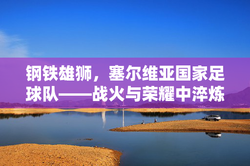 钢铁雄狮，塞尔维亚国家足球队——战火与荣耀中淬炼的足球精神，钢铁雄狮，战火与荣耀淬炼的塞尔维亚足球精神