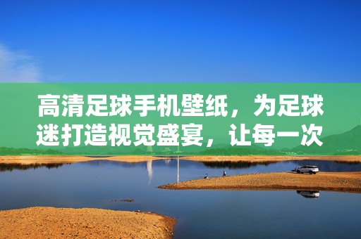 高清足球手机壁纸，为足球迷打造视觉盛宴，让每一次点亮屏幕都热血沸腾