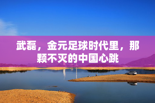 武磊,金元足球时代里,那颗不灭的中国心跳