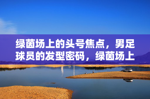 绿茵场上的头号焦点，男足球员的发型密码，绿茵场上的头号焦点，男足球员的发型密码