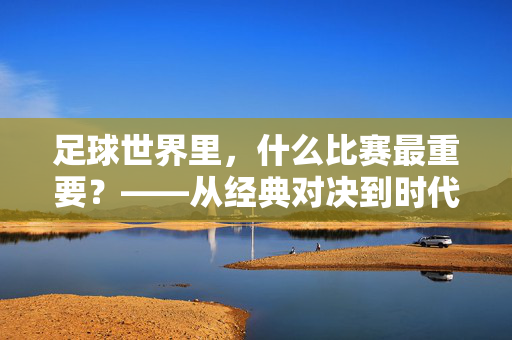 足球世界里，什么比赛最重要？——从经典对决到时代标杆，解析赛事的核心价值，足球世界里，什么比赛最重要？——从经典对决到时代标杆，解析赛事的核心价值