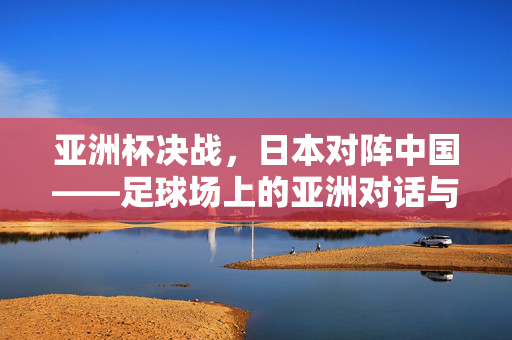 亚洲杯决战，日本对阵中国——足球场上的亚洲对话与竞技风云