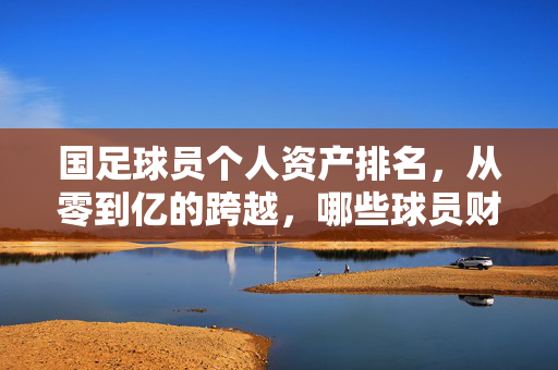 国足球员个人资产排名，从零到亿的跨越，哪些球员财富最亮眼？