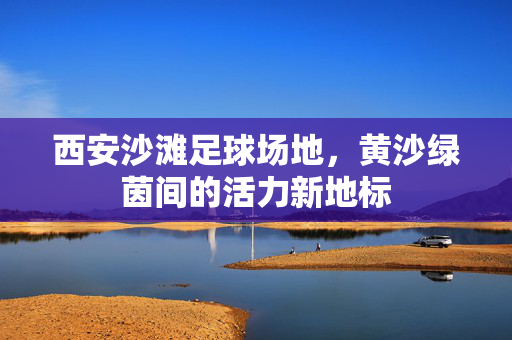 西安沙滩足球场地，黄沙绿茵间的活力新地标