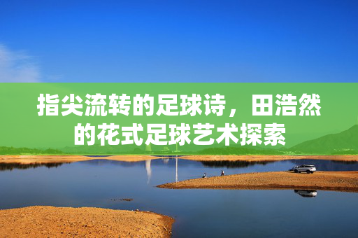 指尖流转的足球诗，田浩然的花式足球艺术探索