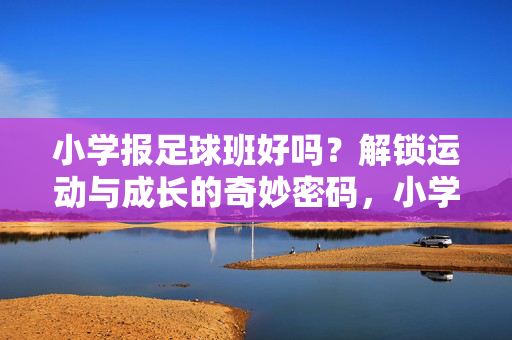 小学报足球班好吗？解锁运动与成长的奇妙密码，小学报足球班好吗？解锁运动与成长的奇妙密码