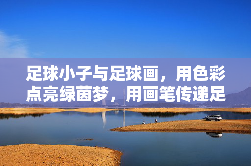 足球小子与足球画，用色彩点亮绿茵梦，用画笔传递足球魂，足球小子与足球画，用色彩点亮绿茵梦，用画笔传递足球魂