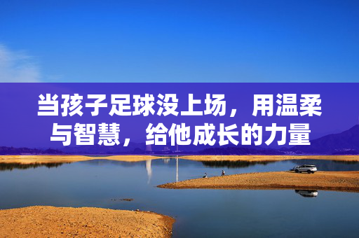 当孩子足球没上场，用温柔与智慧，给他成长的力量