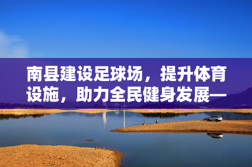南县建设足球场，提升体育设施，助力全民健身发展——探讨县域体育设施规划与社区体育建设，南县建设足球场，提升体育设施，助力全民健身发展，县域体育设施规划与社区体育建设探讨