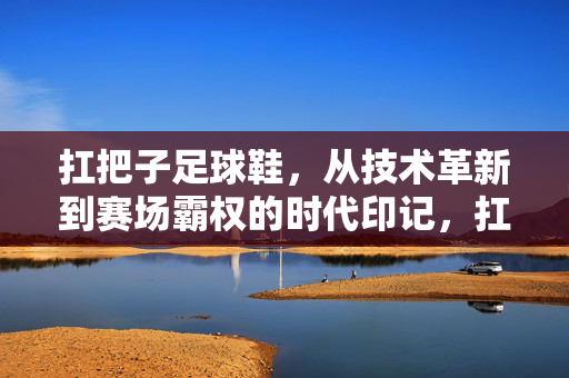 扛把子足球鞋，从技术革新到赛场霸权的时代印记，扛把子足球鞋，从技术革新到赛场霸权的时代印记
