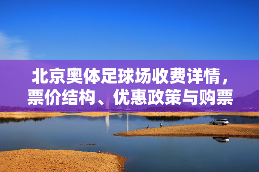 北京奥体足球场收费详情，票价结构、优惠政策与购票指南，北京奥体足球场收费详情，票价结构、优惠政策及购票指南