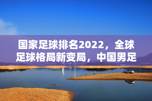 国家足球排名2022，全球足球格局新变局，中国男足的排名与启示，2022国家足球排名，全球格局新变局与中国男足的排名启示