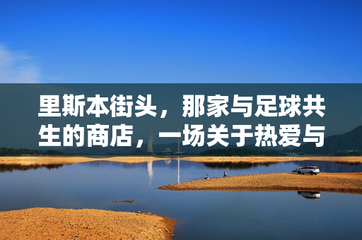 里斯本街头，那家与足球共生的商店，一场关于热爱与记忆的足球之旅，里斯本街头，与足球共生的商店，一场关于热爱与记忆的足球之旅
