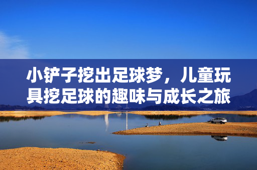 小铲子挖出足球梦，儿童玩具挖足球的趣味与成长之旅