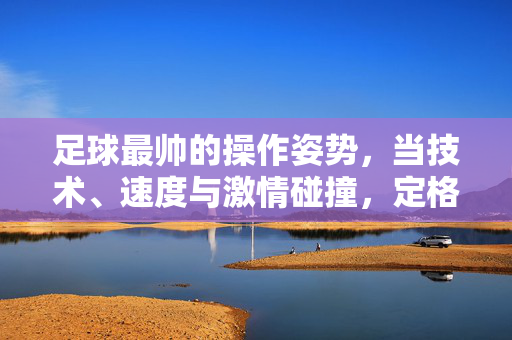 足球最帅的操作姿势，当技术、速度与激情碰撞，定格为永恒的优雅瞬间