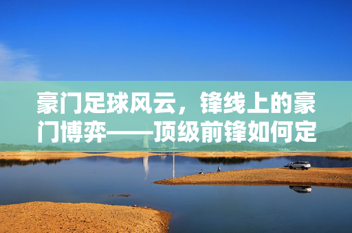 豪门足球风云，锋线上的豪门博弈——顶级前锋如何定义球队命运，豪门足球风云，锋线上的豪门博弈——顶级前锋如何定义球队命运