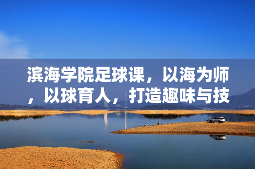 滨海学院足球课，以海为师，以球育人，打造趣味与技能并存的课堂体验