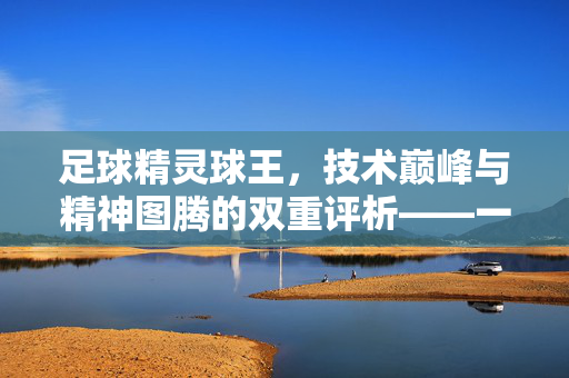 足球精灵球王，技术巅峰与精神图腾的双重评析——一个时代的足球符号