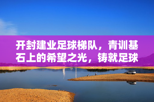 开封建业足球梯队，青训基石上的希望之光，铸就足球未来的坚实力量