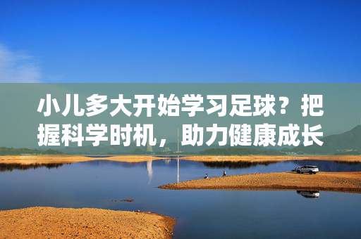 小儿多大开始学习足球？把握科学时机，助力健康成长，小儿多大开始学习足球？把握科学时机，助力健康成长