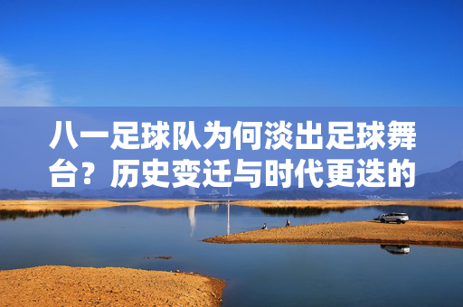 八一足球队为何淡出足球舞台？历史变迁与时代更迭的回响