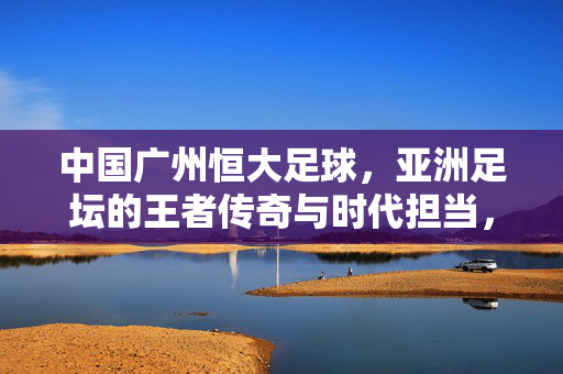 中国广州恒大足球，亚洲足坛的王者传奇与时代担当，中国广州恒大足球，亚洲足坛的王者传奇与时代担当